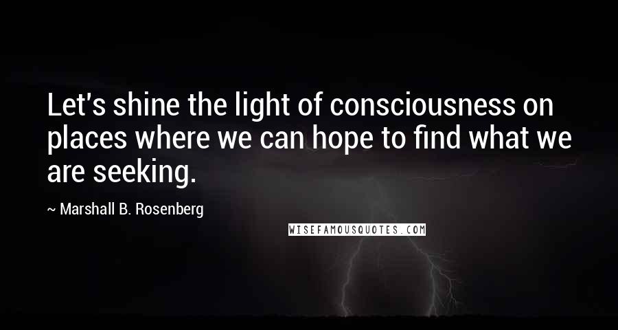 Marshall B. Rosenberg Quotes: Let's shine the light of consciousness on places where we can hope to find what we are seeking.