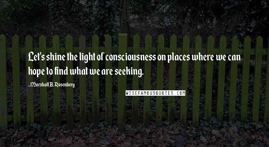 Marshall B. Rosenberg Quotes: Let's shine the light of consciousness on places where we can hope to find what we are seeking.