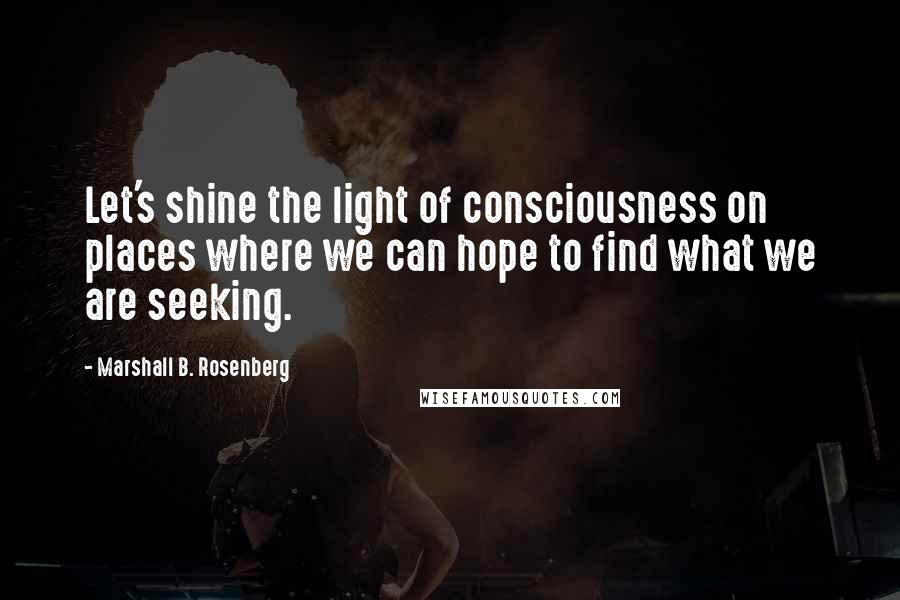 Marshall B. Rosenberg Quotes: Let's shine the light of consciousness on places where we can hope to find what we are seeking.