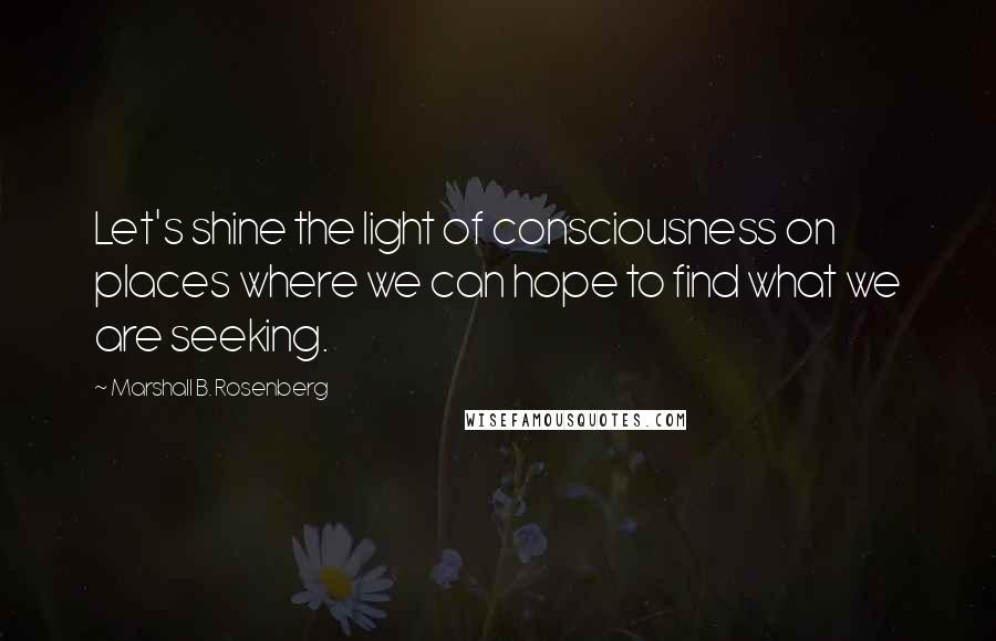 Marshall B. Rosenberg Quotes: Let's shine the light of consciousness on places where we can hope to find what we are seeking.