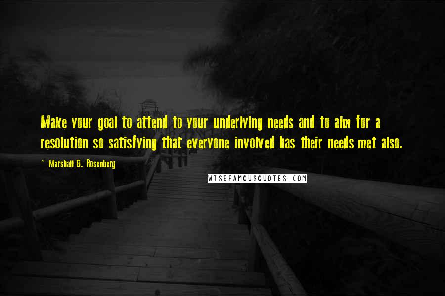 Marshall B. Rosenberg Quotes: Make your goal to attend to your underlying needs and to aim for a resolution so satisfying that everyone involved has their needs met also.