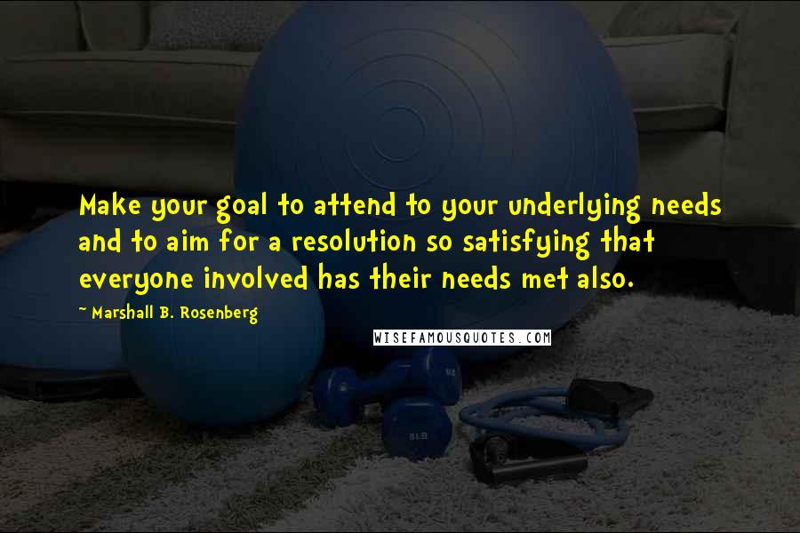 Marshall B. Rosenberg Quotes: Make your goal to attend to your underlying needs and to aim for a resolution so satisfying that everyone involved has their needs met also.