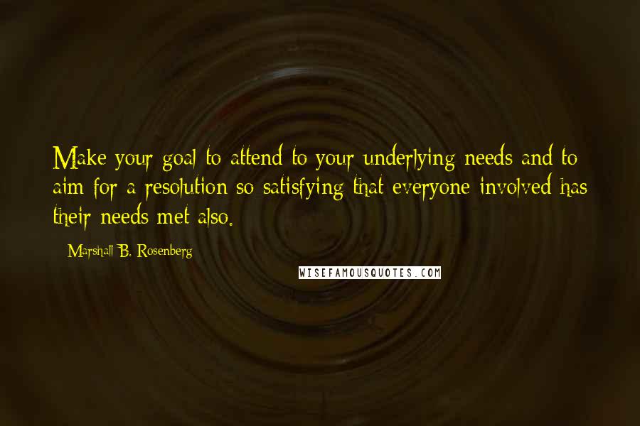 Marshall B. Rosenberg Quotes: Make your goal to attend to your underlying needs and to aim for a resolution so satisfying that everyone involved has their needs met also.