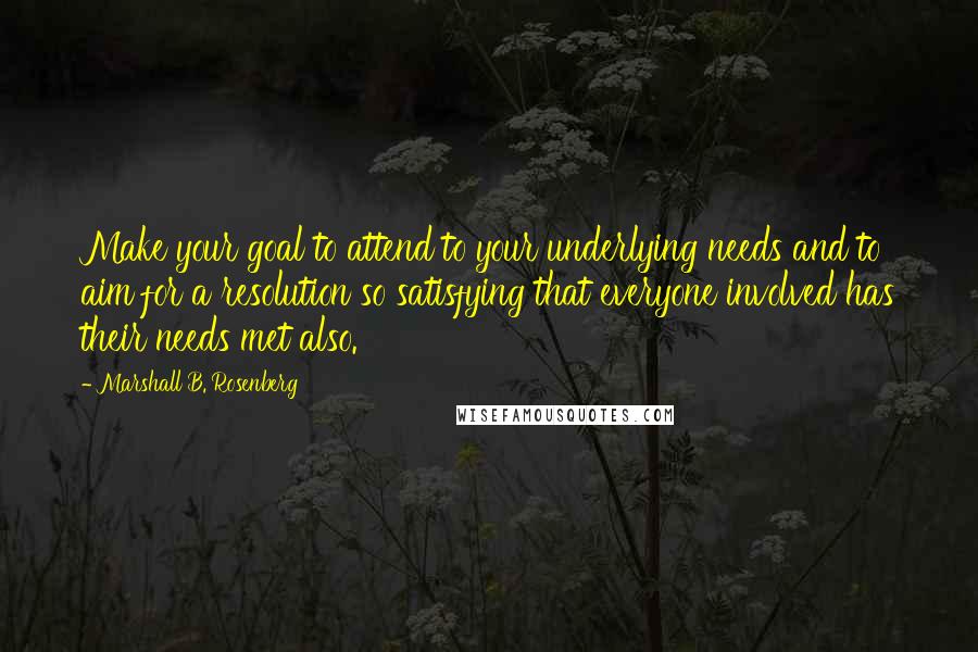 Marshall B. Rosenberg Quotes: Make your goal to attend to your underlying needs and to aim for a resolution so satisfying that everyone involved has their needs met also.