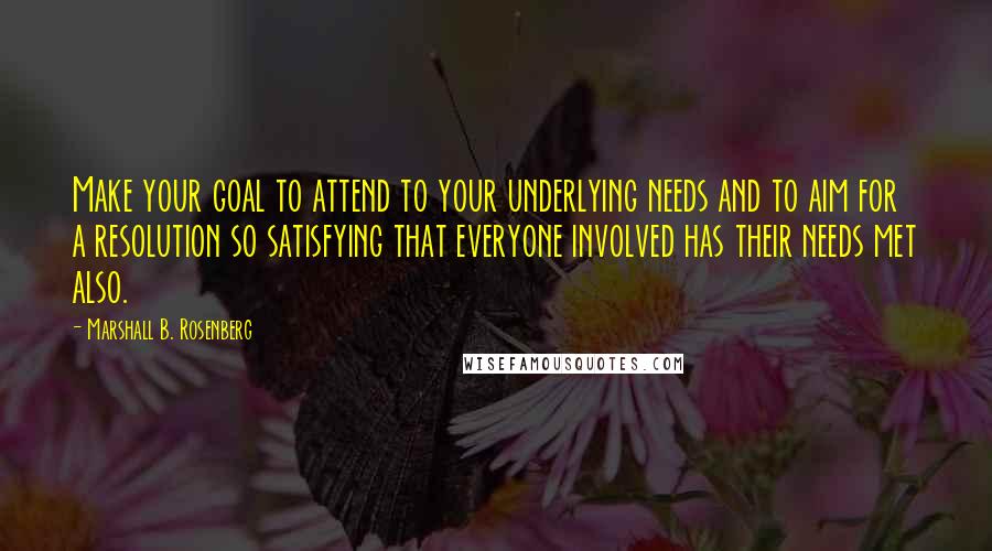 Marshall B. Rosenberg Quotes: Make your goal to attend to your underlying needs and to aim for a resolution so satisfying that everyone involved has their needs met also.