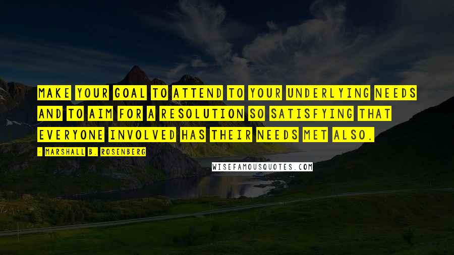 Marshall B. Rosenberg Quotes: Make your goal to attend to your underlying needs and to aim for a resolution so satisfying that everyone involved has their needs met also.