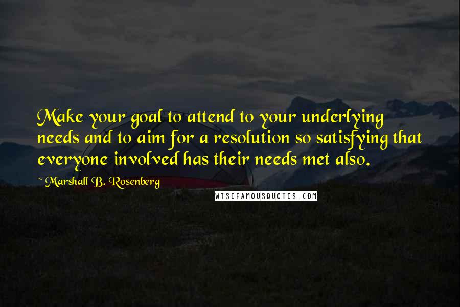 Marshall B. Rosenberg Quotes: Make your goal to attend to your underlying needs and to aim for a resolution so satisfying that everyone involved has their needs met also.