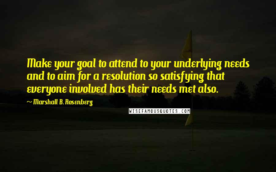 Marshall B. Rosenberg Quotes: Make your goal to attend to your underlying needs and to aim for a resolution so satisfying that everyone involved has their needs met also.