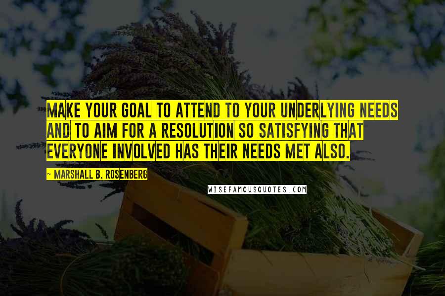 Marshall B. Rosenberg Quotes: Make your goal to attend to your underlying needs and to aim for a resolution so satisfying that everyone involved has their needs met also.