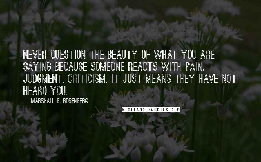 Marshall B. Rosenberg Quotes: Never question the beauty of what you are saying because someone reacts with pain, judgment, criticism. It just means they have not heard you.