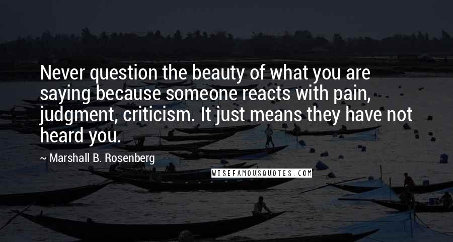 Marshall B. Rosenberg Quotes: Never question the beauty of what you are saying because someone reacts with pain, judgment, criticism. It just means they have not heard you.