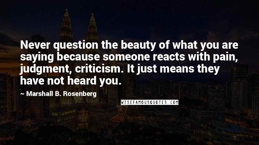 Marshall B. Rosenberg Quotes: Never question the beauty of what you are saying because someone reacts with pain, judgment, criticism. It just means they have not heard you.