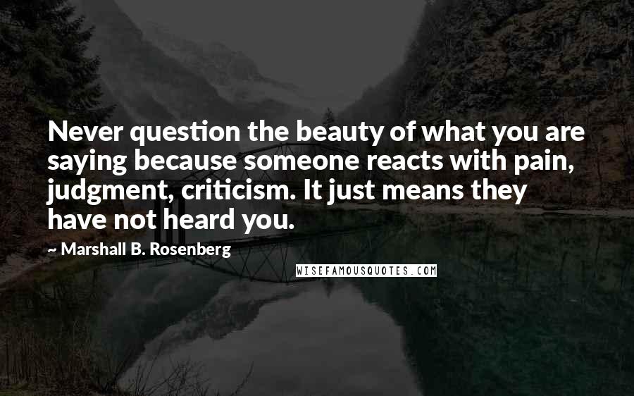 Marshall B. Rosenberg Quotes: Never question the beauty of what you are saying because someone reacts with pain, judgment, criticism. It just means they have not heard you.