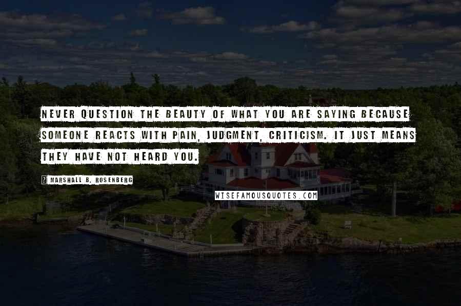 Marshall B. Rosenberg Quotes: Never question the beauty of what you are saying because someone reacts with pain, judgment, criticism. It just means they have not heard you.