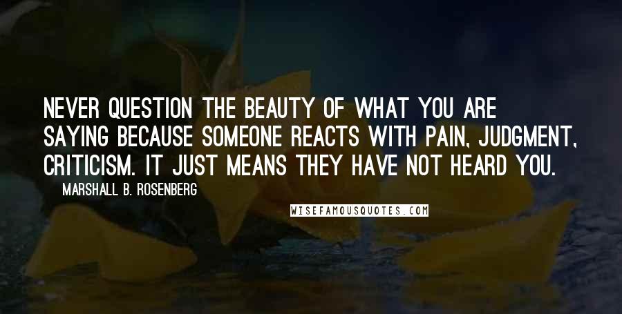 Marshall B. Rosenberg Quotes: Never question the beauty of what you are saying because someone reacts with pain, judgment, criticism. It just means they have not heard you.