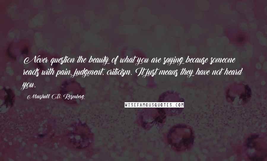 Marshall B. Rosenberg Quotes: Never question the beauty of what you are saying because someone reacts with pain, judgment, criticism. It just means they have not heard you.