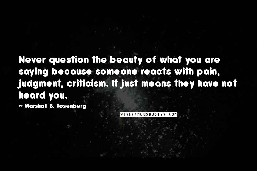 Marshall B. Rosenberg Quotes: Never question the beauty of what you are saying because someone reacts with pain, judgment, criticism. It just means they have not heard you.