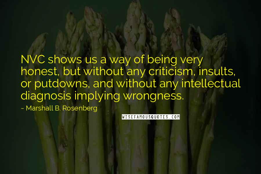 Marshall B. Rosenberg Quotes: NVC shows us a way of being very honest, but without any criticism, insults, or putdowns, and without any intellectual diagnosis implying wrongness.
