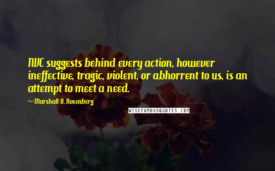 Marshall B. Rosenberg Quotes: NVC suggests behind every action, however ineffective, tragic, violent, or abhorrent to us, is an attempt to meet a need.