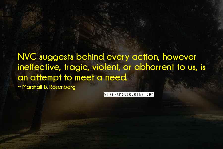 Marshall B. Rosenberg Quotes: NVC suggests behind every action, however ineffective, tragic, violent, or abhorrent to us, is an attempt to meet a need.