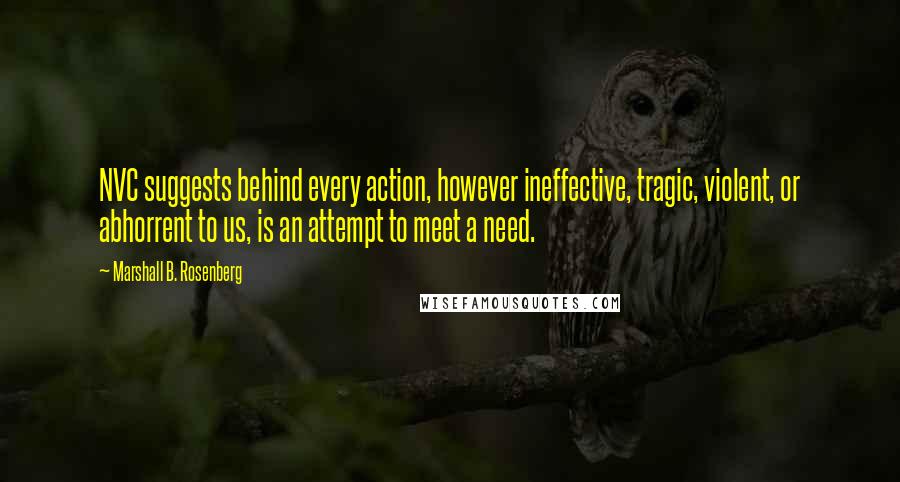 Marshall B. Rosenberg Quotes: NVC suggests behind every action, however ineffective, tragic, violent, or abhorrent to us, is an attempt to meet a need.