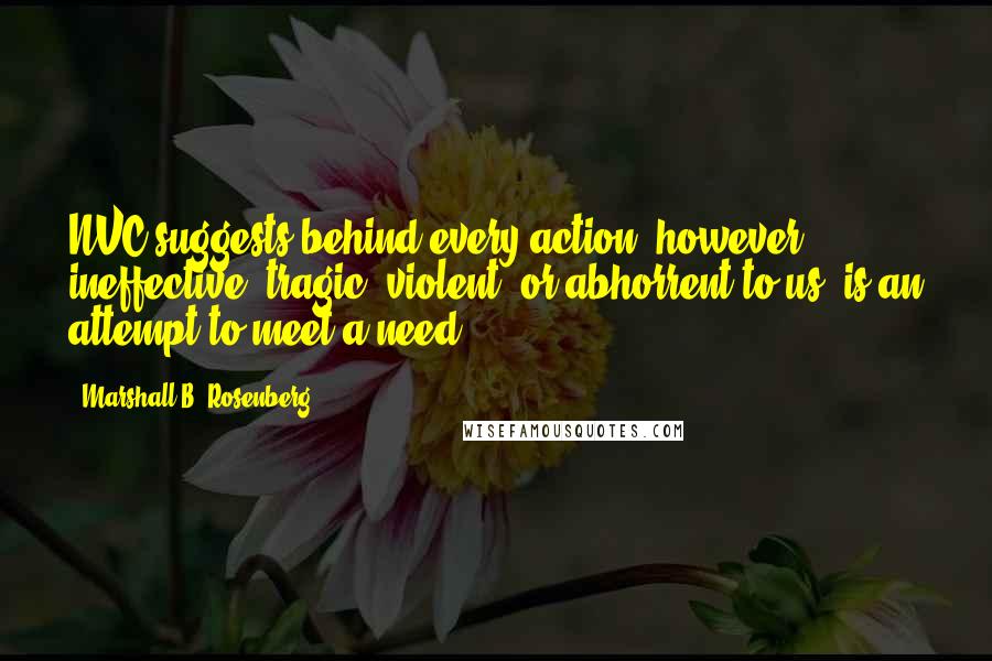 Marshall B. Rosenberg Quotes: NVC suggests behind every action, however ineffective, tragic, violent, or abhorrent to us, is an attempt to meet a need.