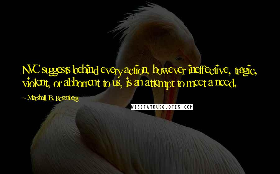 Marshall B. Rosenberg Quotes: NVC suggests behind every action, however ineffective, tragic, violent, or abhorrent to us, is an attempt to meet a need.