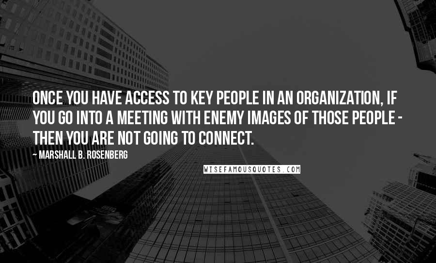 Marshall B. Rosenberg Quotes: Once you have access to key people in an organization, if you go into a meeting with enemy images of those people - then you are not going to connect.