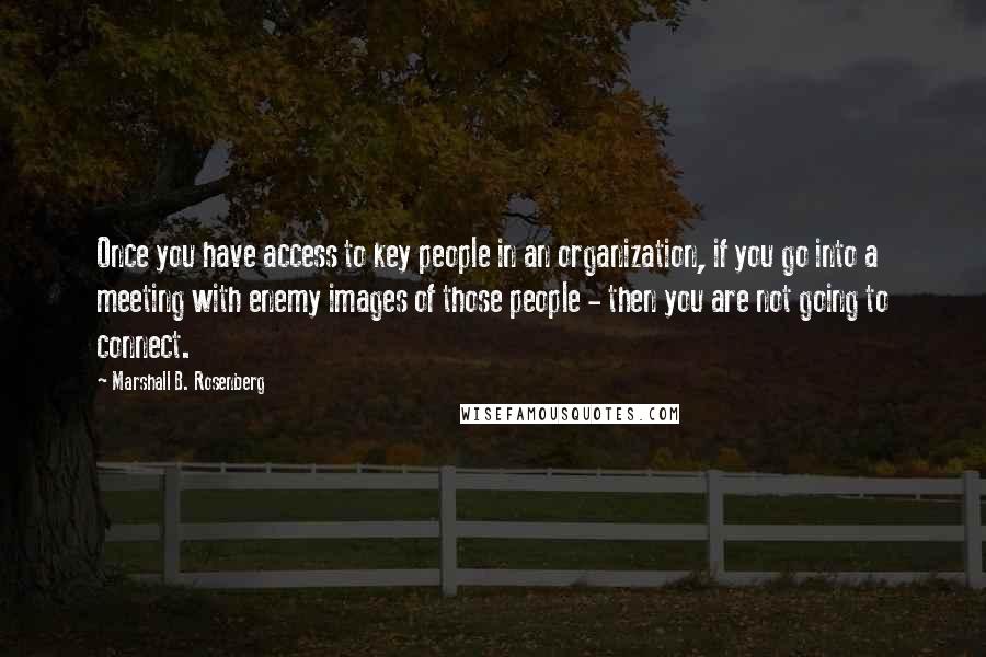 Marshall B. Rosenberg Quotes: Once you have access to key people in an organization, if you go into a meeting with enemy images of those people - then you are not going to connect.