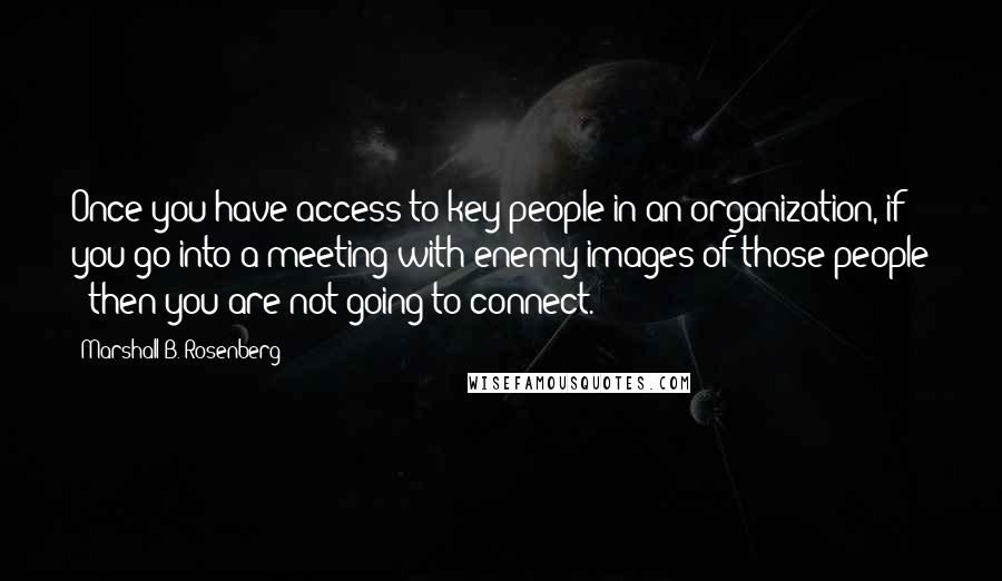 Marshall B. Rosenberg Quotes: Once you have access to key people in an organization, if you go into a meeting with enemy images of those people - then you are not going to connect.