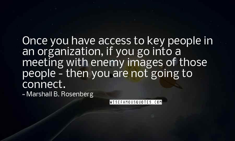 Marshall B. Rosenberg Quotes: Once you have access to key people in an organization, if you go into a meeting with enemy images of those people - then you are not going to connect.