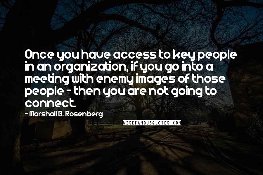 Marshall B. Rosenberg Quotes: Once you have access to key people in an organization, if you go into a meeting with enemy images of those people - then you are not going to connect.