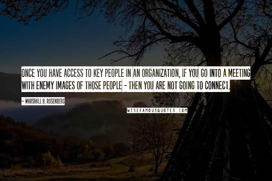 Marshall B. Rosenberg Quotes: Once you have access to key people in an organization, if you go into a meeting with enemy images of those people - then you are not going to connect.