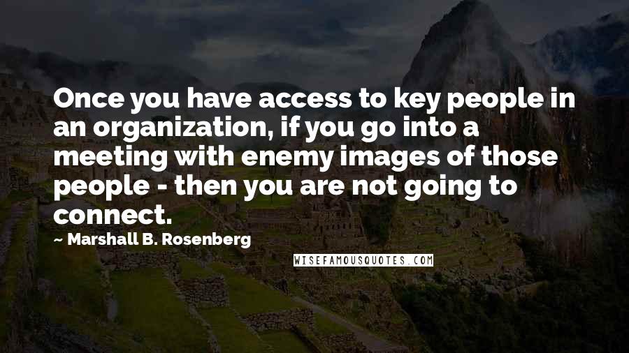 Marshall B. Rosenberg Quotes: Once you have access to key people in an organization, if you go into a meeting with enemy images of those people - then you are not going to connect.