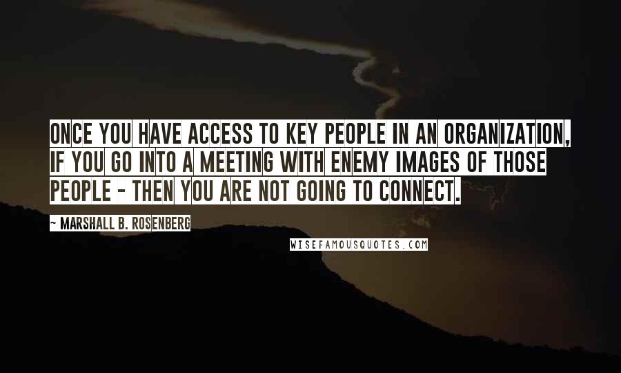 Marshall B. Rosenberg Quotes: Once you have access to key people in an organization, if you go into a meeting with enemy images of those people - then you are not going to connect.