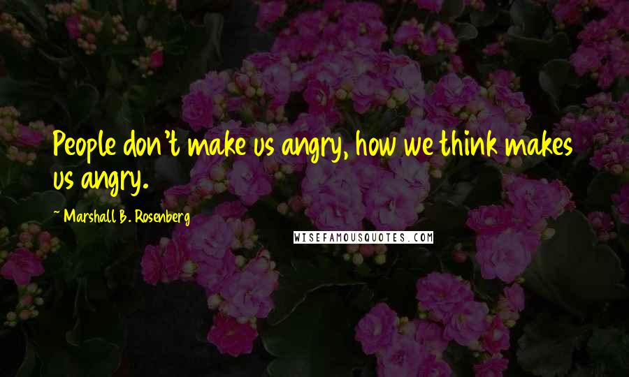 Marshall B. Rosenberg Quotes: People don't make us angry, how we think makes us angry.