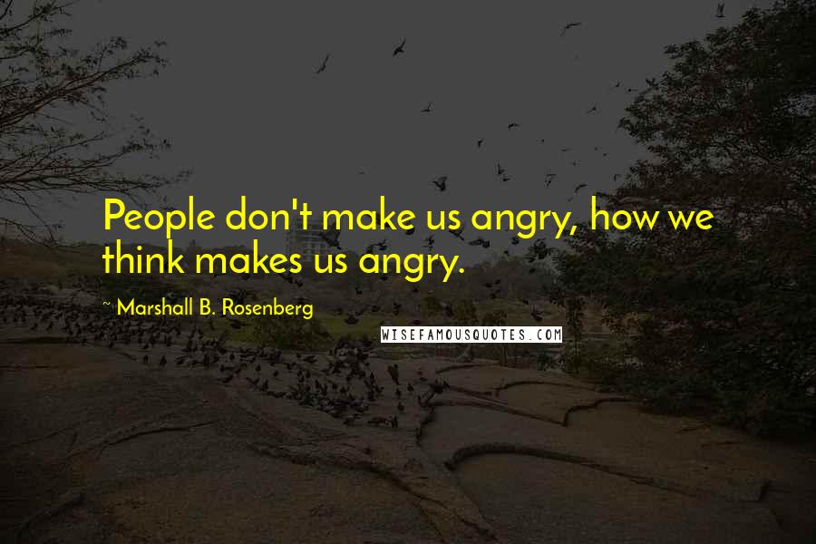 Marshall B. Rosenberg Quotes: People don't make us angry, how we think makes us angry.