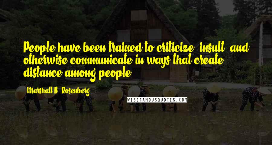 Marshall B. Rosenberg Quotes: People have been trained to criticize, insult, and otherwise communicate in ways that create distance among people.