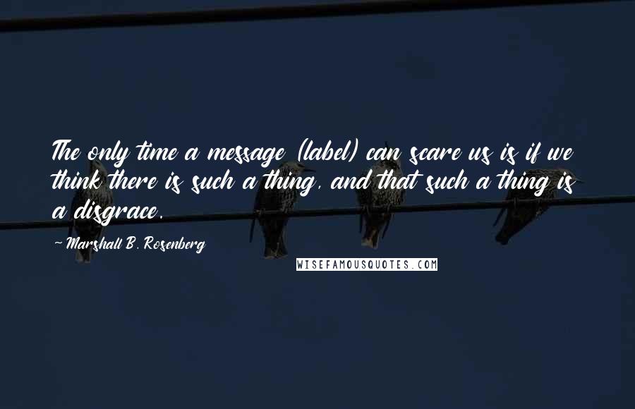 Marshall B. Rosenberg Quotes: The only time a message (label) can scare us is if we think there is such a thing, and that such a thing is a disgrace.