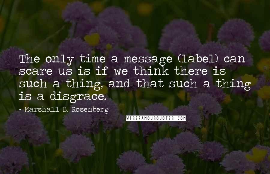 Marshall B. Rosenberg Quotes: The only time a message (label) can scare us is if we think there is such a thing, and that such a thing is a disgrace.