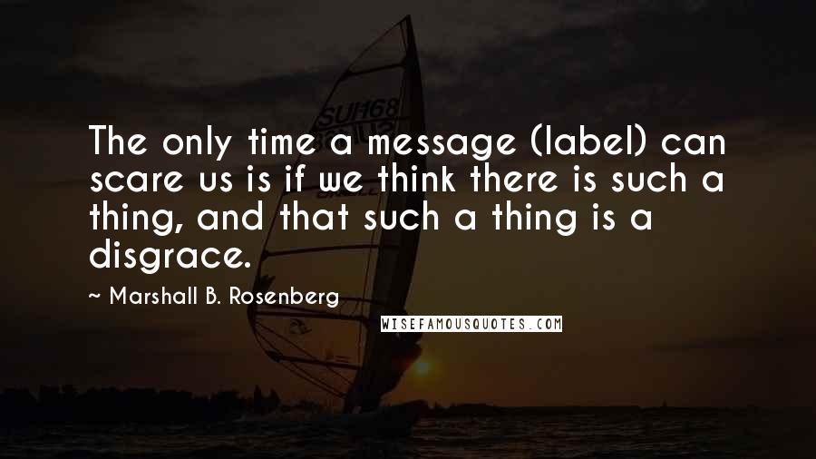 Marshall B. Rosenberg Quotes: The only time a message (label) can scare us is if we think there is such a thing, and that such a thing is a disgrace.