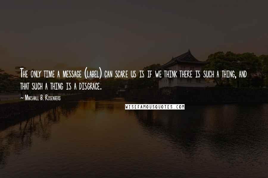 Marshall B. Rosenberg Quotes: The only time a message (label) can scare us is if we think there is such a thing, and that such a thing is a disgrace.