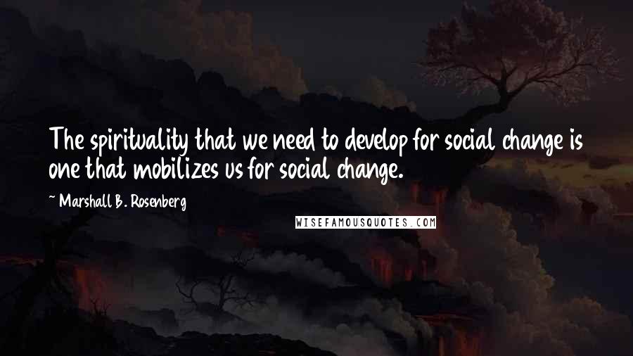 Marshall B. Rosenberg Quotes: The spirituality that we need to develop for social change is one that mobilizes us for social change.