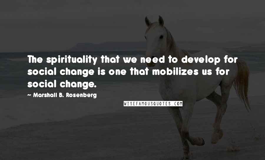 Marshall B. Rosenberg Quotes: The spirituality that we need to develop for social change is one that mobilizes us for social change.