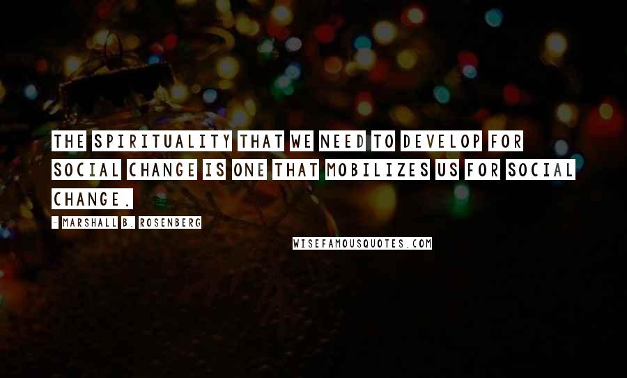 Marshall B. Rosenberg Quotes: The spirituality that we need to develop for social change is one that mobilizes us for social change.