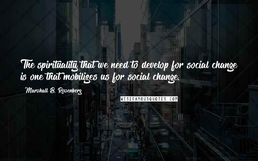 Marshall B. Rosenberg Quotes: The spirituality that we need to develop for social change is one that mobilizes us for social change.