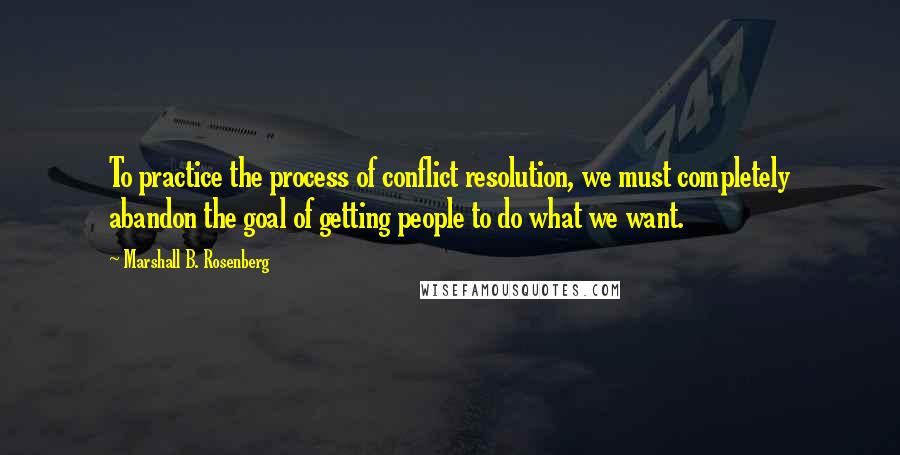 Marshall B. Rosenberg Quotes: To practice the process of conflict resolution, we must completely abandon the goal of getting people to do what we want.