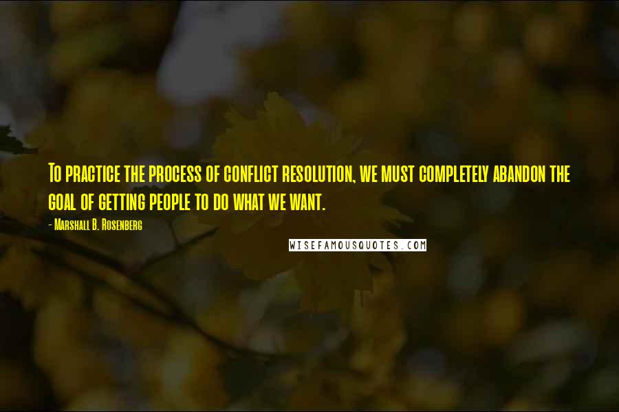 Marshall B. Rosenberg Quotes: To practice the process of conflict resolution, we must completely abandon the goal of getting people to do what we want.