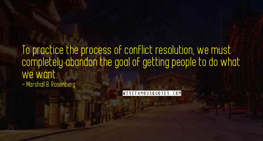 Marshall B. Rosenberg Quotes: To practice the process of conflict resolution, we must completely abandon the goal of getting people to do what we want.