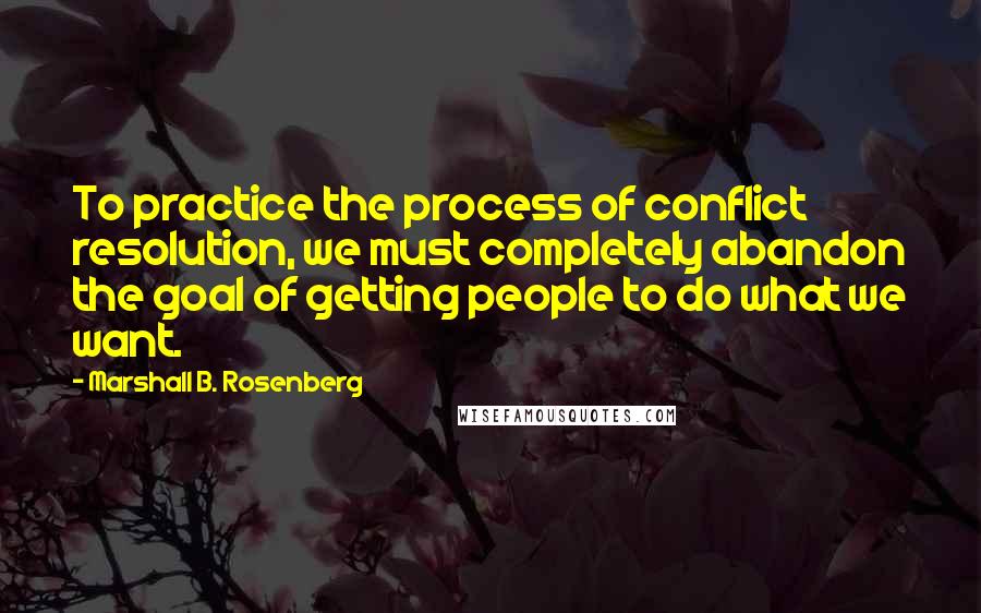 Marshall B. Rosenberg Quotes: To practice the process of conflict resolution, we must completely abandon the goal of getting people to do what we want.